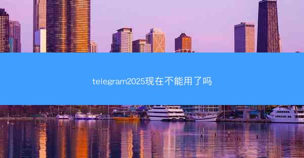 telegram2025现在不能用了吗