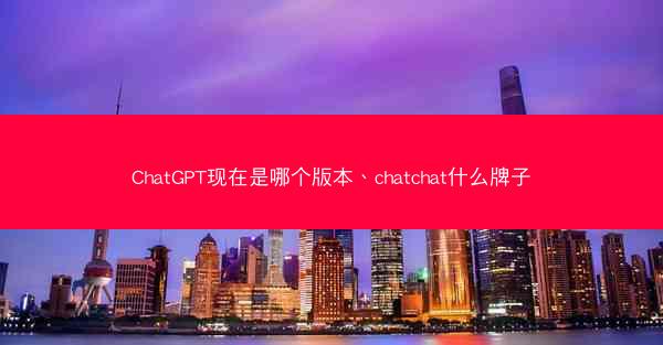 ChatGPT现在是哪个版本、chatchat什么牌子