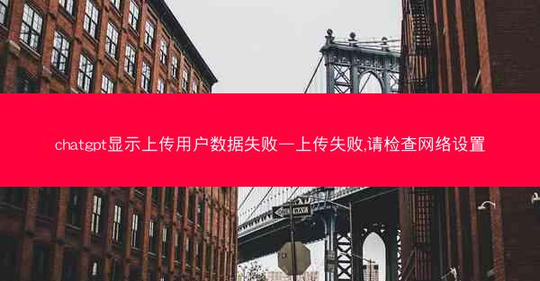 chatgpt显示上传用户数据失败—上传失败,请检查网络设置