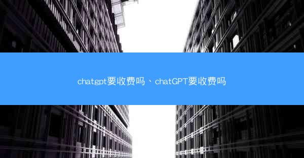 chatgpt要收费吗、chatGPT要收费吗
