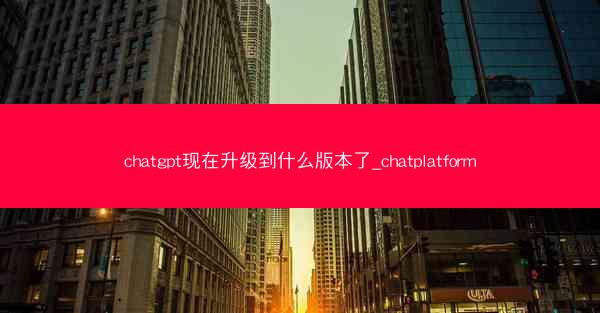 chatgpt现在升级到什么版本了_chatplatform