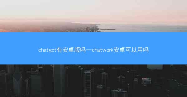 chatgpt有安卓版吗—chatwork安卓可以用吗