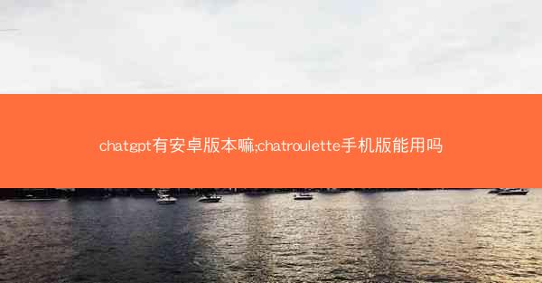 chatgpt有安卓版本嘛;chatroulette手机版能用吗