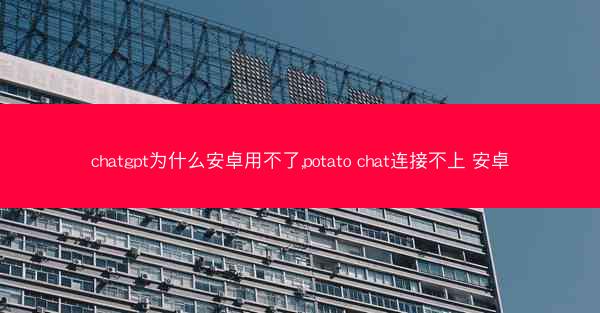 chatgpt为什么安卓用不了,potato chat连接不上 安卓