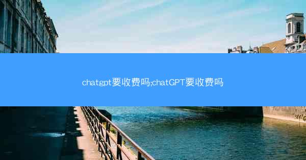 chatgpt要收费吗;chatGPT要收费吗