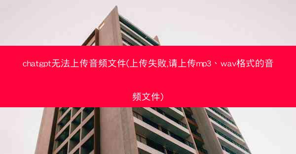 chatgpt无法上传音频文件(上传失败,请上传mp3、wav格式的音频文件)
