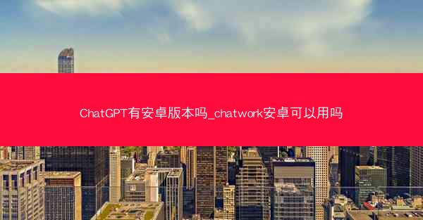 ChatGPT有安卓版本吗_chatwork安卓可以用吗