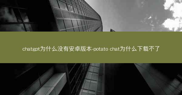 chatgpt为什么没有安卓版本-potato chat为什么下载不了