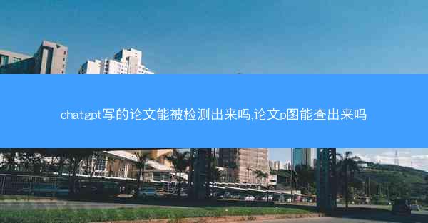 chatgpt写的论文能被检测出来吗,论文p图能查出来吗