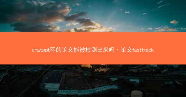 chatgpt写的论文能被检测出来吗、论文fasttrack