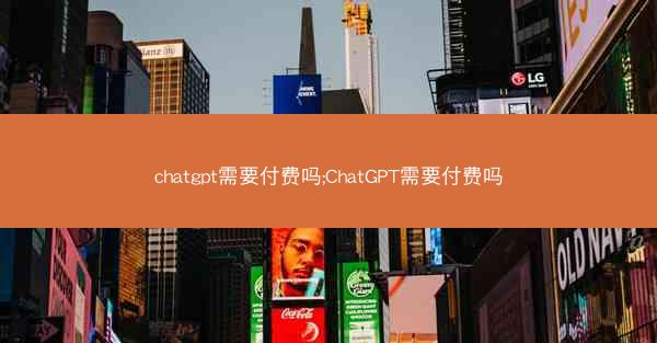 chatgpt需要付费吗;ChatGPT需要付费吗