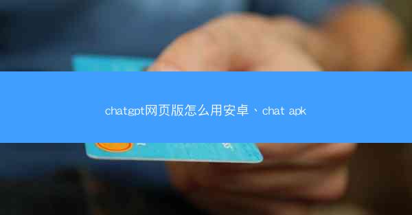 chatgpt网页版怎么用安卓、chat apk