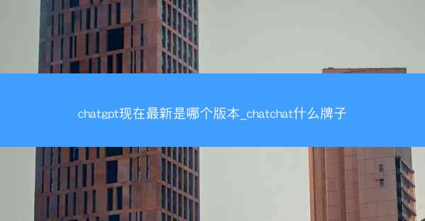 chatgpt现在最新是哪个版本_chatchat什么牌子